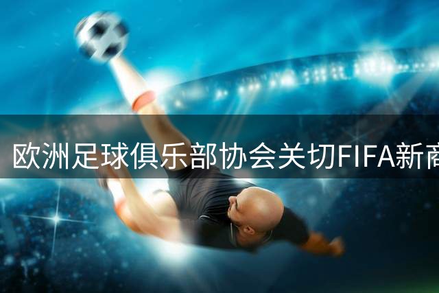 欧洲足球俱乐部协会关切FIFA新商业架构，呼吁重新协商